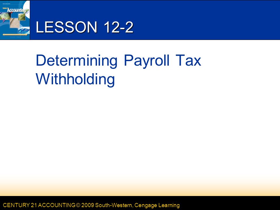 CENTURY 21 ACCOUNTING © 2009 South-Western, Cengage Learning LESSON 12-2 Determining Payroll Tax Withholding