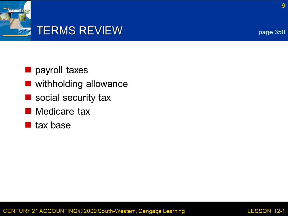 CENTURY 21 ACCOUNTING © 2009 South-Western, Cengage Learning 9 LESSON 12-1 TERMS REVIEW payroll taxes withholding allowance social security tax Medicare tax tax base page 350