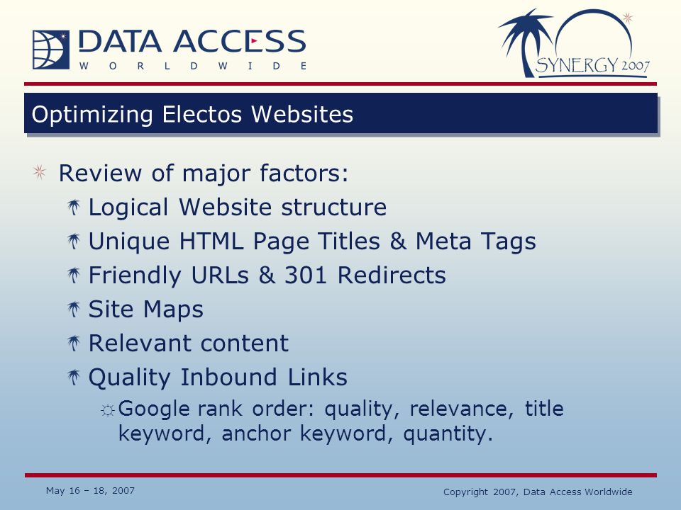 May 16 – 18, 2007 Copyright 2007, Data Access Worldwide Optimizing Electos Websites Review of major factors: Logical Website structure Unique HTML Page Titles & Meta Tags Friendly URLs & 301 Redirects Site Maps Relevant content Quality Inbound Links ☼ Google rank order: quality, relevance, title keyword, anchor keyword, quantity.