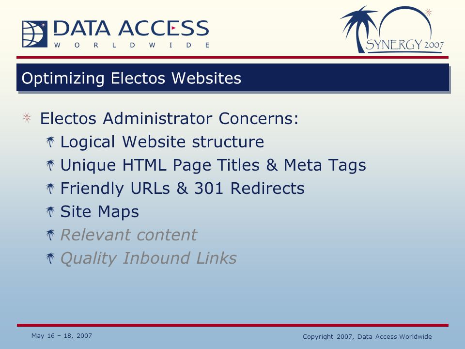 May 16 – 18, 2007 Copyright 2007, Data Access Worldwide Optimizing Electos Websites Electos Administrator Concerns: Logical Website structure Unique HTML Page Titles & Meta Tags Friendly URLs & 301 Redirects Site Maps Relevant content Quality Inbound Links