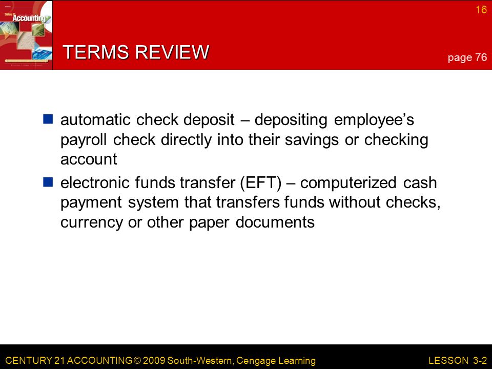 CENTURY 21 ACCOUNTING © 2009 South-Western, Cengage Learning 16 LESSON 3-2 TERMS REVIEW automatic check deposit – depositing employee’s payroll check directly into their savings or checking account electronic funds transfer (EFT) – computerized cash payment system that transfers funds without checks, currency or other paper documents page 76