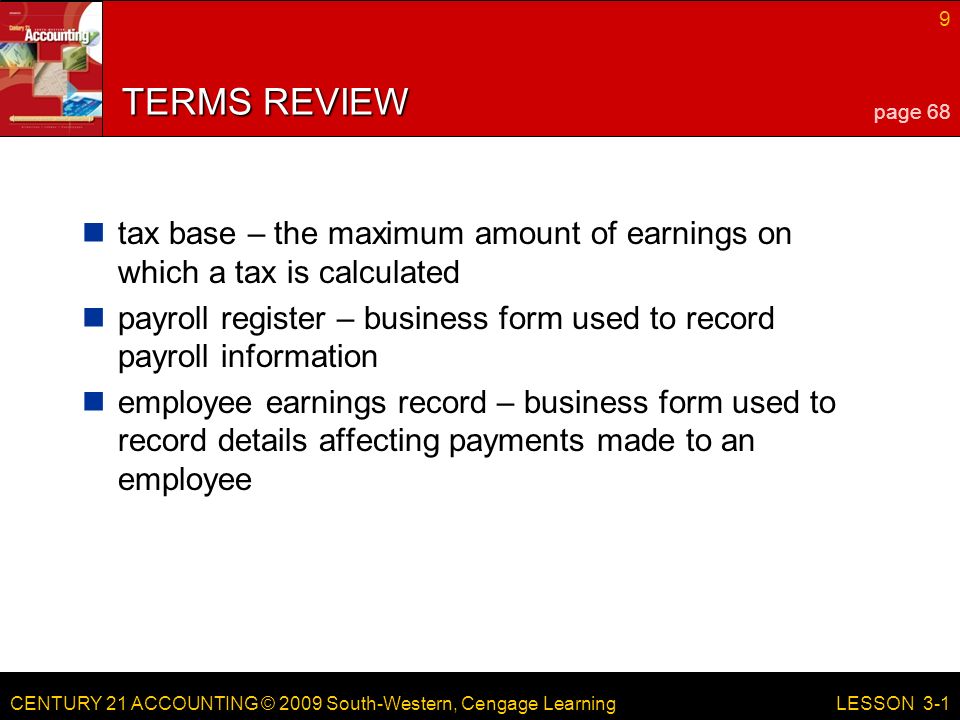 CENTURY 21 ACCOUNTING © 2009 South-Western, Cengage Learning 9 LESSON 3-1 TERMS REVIEW tax base – the maximum amount of earnings on which a tax is calculated payroll register – business form used to record payroll information employee earnings record – business form used to record details affecting payments made to an employee page 68