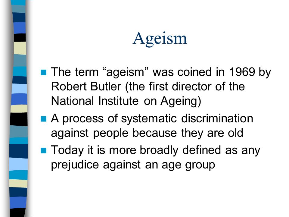 Ageism The term ageism was coined in 1969 by Robert Butler (the first director of the National Institute on Ageing) A process of systematic discrimination against people because they are old Today it is more broadly defined as any prejudice against an age group