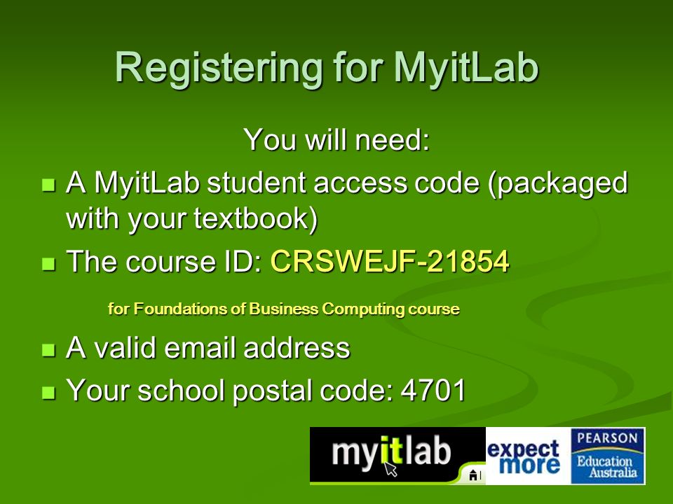Registering for MyitLab You will need: A MyitLab student access code (packaged with your textbook) A MyitLab student access code (packaged with your textbook) The course ID: CRSWEJF The course ID: CRSWEJF for Foundations of Business Computing course A valid  address A valid  address Your school postal code: 4701 Your school postal code: 4701