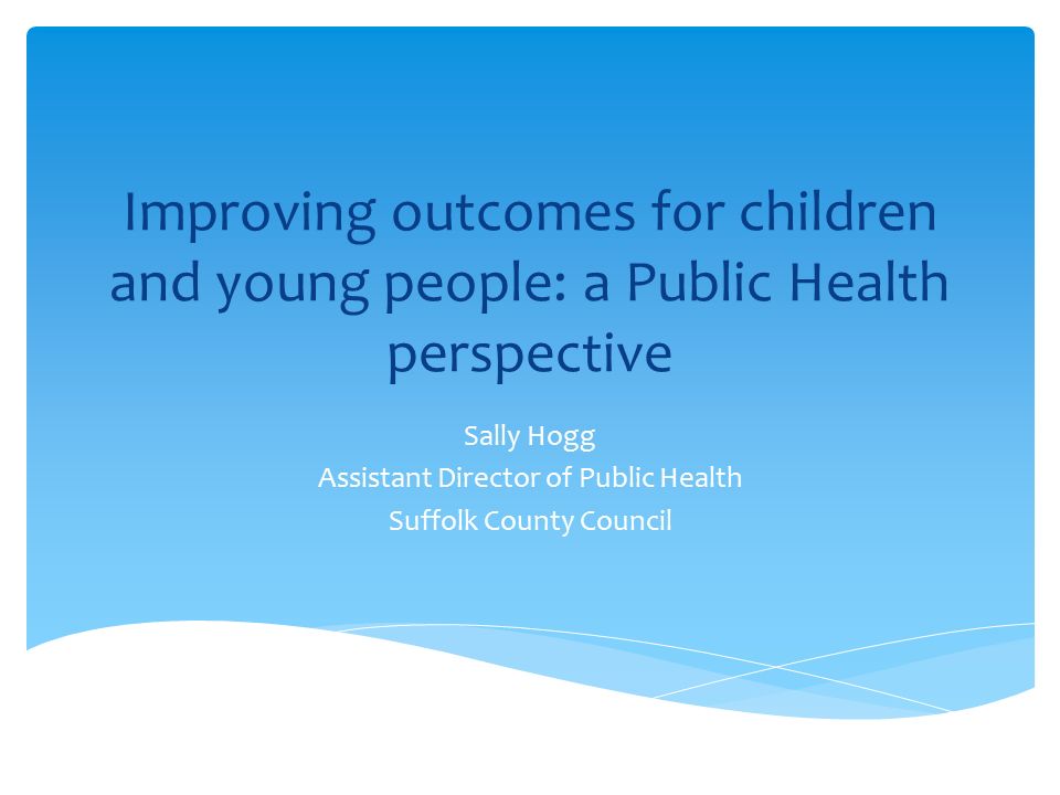 Improving outcomes for children and young people: a Public Health perspective Sally Hogg Assistant Director of Public Health Suffolk County Council