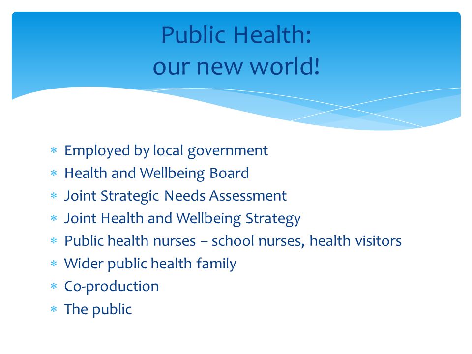  Employed by local government  Health and Wellbeing Board  Joint Strategic Needs Assessment  Joint Health and Wellbeing Strategy  Public health nurses – school nurses, health visitors  Wider public health family  Co-production  The public Public Health: our new world!