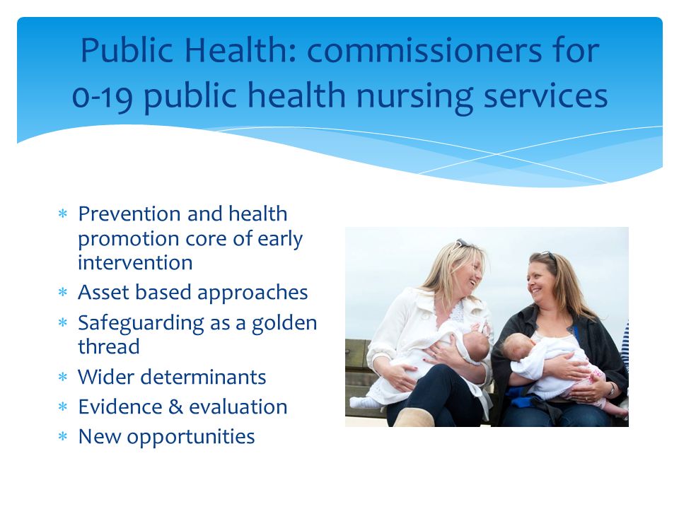 Public Health: commissioners for 0-19 public health nursing services  Prevention and health promotion core of early intervention  Asset based approaches  Safeguarding as a golden thread  Wider determinants  Evidence & evaluation  New opportunities