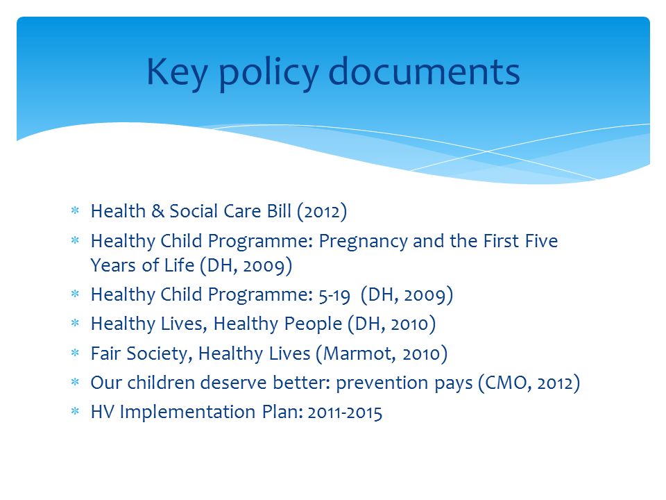  Health & Social Care Bill (2012)  Healthy Child Programme: Pregnancy and the First Five Years of Life (DH, 2009)  Healthy Child Programme: 5-19 (DH, 2009)  Healthy Lives, Healthy People (DH, 2010)  Fair Society, Healthy Lives (Marmot, 2010)  Our children deserve better: prevention pays (CMO, 2012)  HV Implementation Plan: Key policy documents