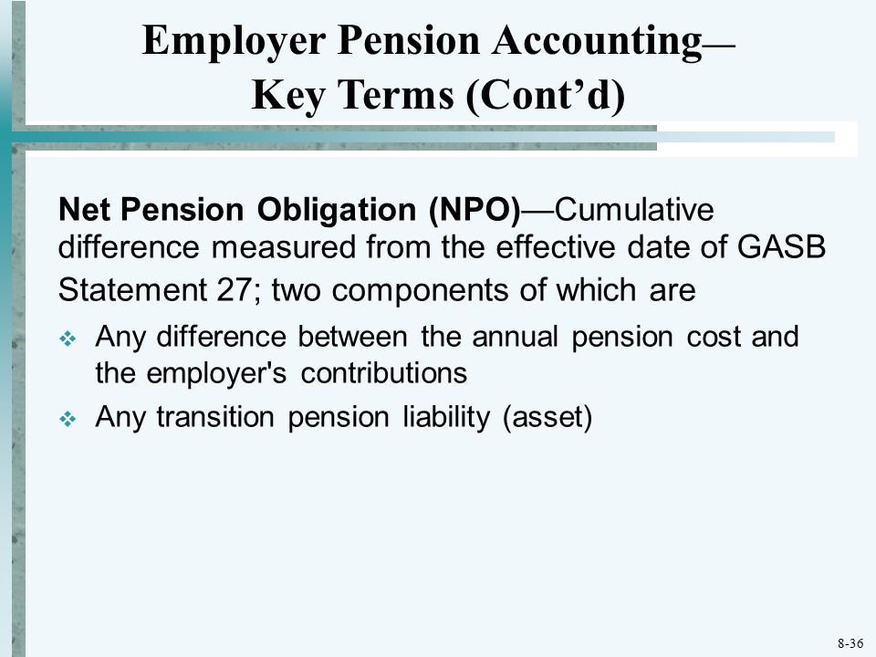 8-36 Net Pension Obligation (NPO)—Cumulative difference measured from the effective date of GASB Statement 27; two components of which are  Any difference between the annual pension cost and the employer s contributions  Any transition pension liability (asset) Employer Pension Accounting — Key Terms (Cont’d)