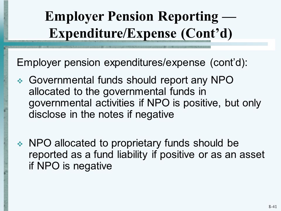 8-41 Employer pension expenditures/expense (cont’d):  Governmental funds should report any NPO allocated to the governmental funds in governmental activities if NPO is positive, but only disclose in the notes if negative  NPO allocated to proprietary funds should be reported as a fund liability if positive or as an asset if NPO is negative Employer Pension Reporting — Expenditure/Expense (Cont’d)