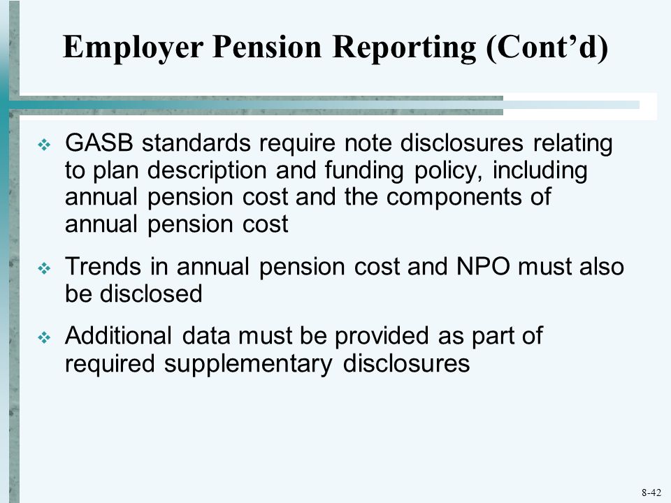 8-42  GASB standards require note disclosures relating to plan description and funding policy, including annual pension cost and the components of annual pension cost  Trends in annual pension cost and NPO must also be disclosed  Additional data must be provided as part of required supplementary disclosures Employer Pension Reporting (Cont’d)