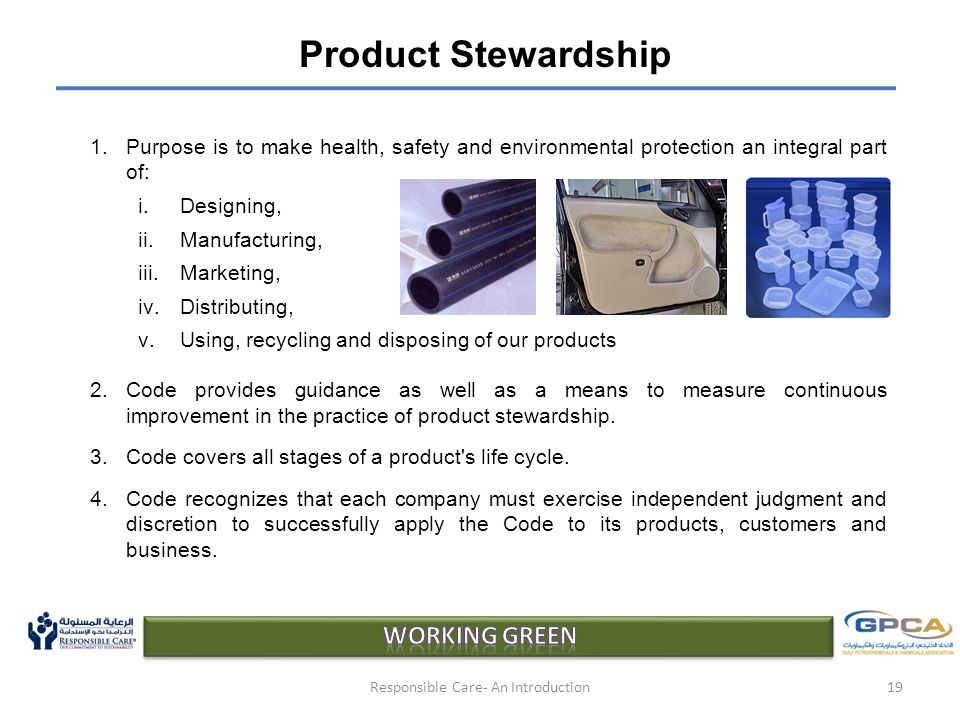 Product Stewardship 1.Purpose is to make health, safety and environmental protection an integral part of: i.Designing, ii.Manufacturing, iii.Marketing, iv.Distributing, v.Using, recycling and disposing of our products 2.Code provides guidance as well as a means to measure continuous improvement in the practice of product stewardship.
