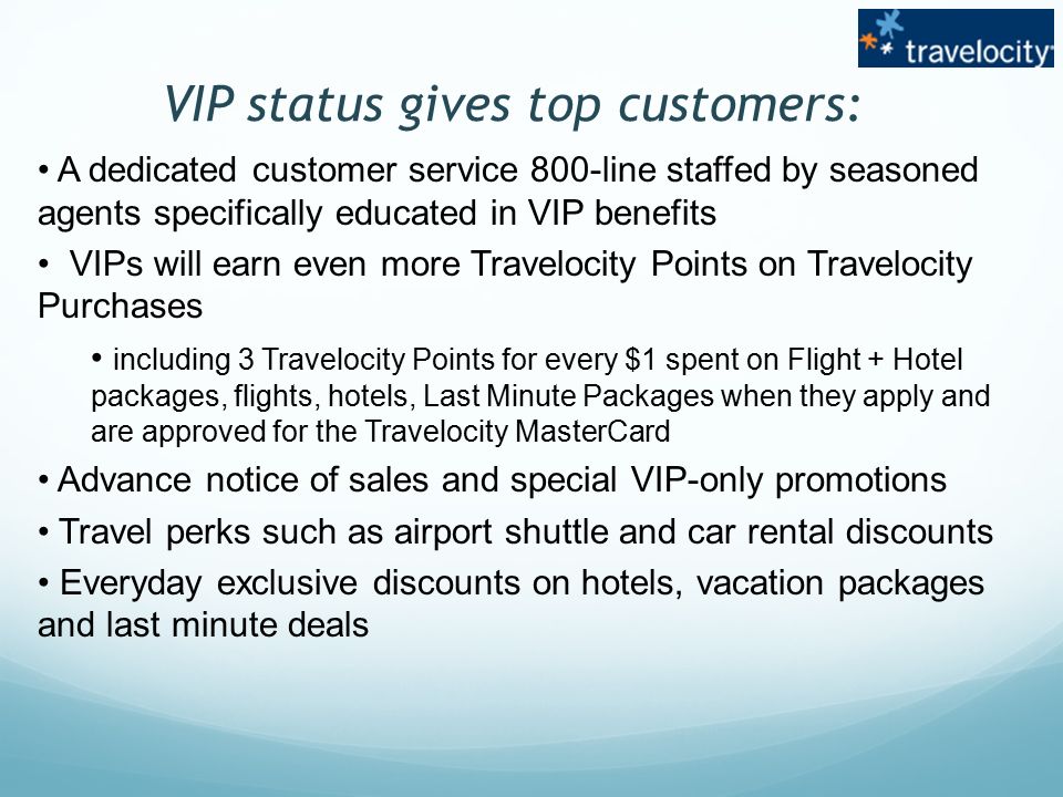 VIP status gives top customers: A dedicated customer service 800-line staffed by seasoned agents specifically educated in VIP benefits VIPs will earn even more Travelocity Points on Travelocity Purchases including 3 Travelocity Points for every $1 spent on Flight + Hotel packages, flights, hotels, Last Minute Packages when they apply and are approved for the Travelocity MasterCard Advance notice of sales and special VIP-only promotions Travel perks such as airport shuttle and car rental discounts Everyday exclusive discounts on hotels, vacation packages and last minute deals