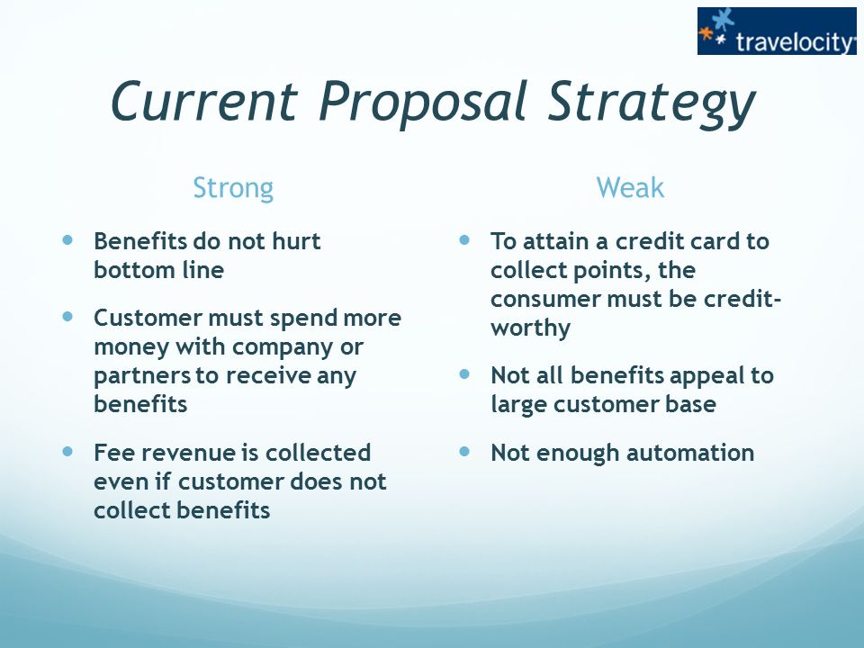 Current Proposal Strategy Strong Benefits do not hurt bottom line Customer must spend more money with company or partners to receive any benefits Fee revenue is collected even if customer does not collect benefits Weak To attain a credit card to collect points, the consumer must be credit- worthy Not all benefits appeal to large customer base Not enough automation
