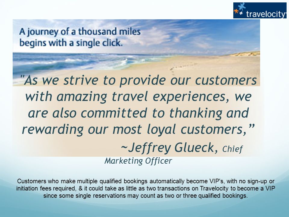 As we strive to provide our customers with amazing travel experiences, we are also committed to thanking and rewarding our most loyal customers, ~ Jeffrey Glueck, Chief Marketing Officer Customers who make multiple qualified bookings automatically become VIP s, with no sign-up or initiation fees required, & it could take as little as two transactions on Travelocity to become a VIP since some single reservations may count as two or three qualified bookings.