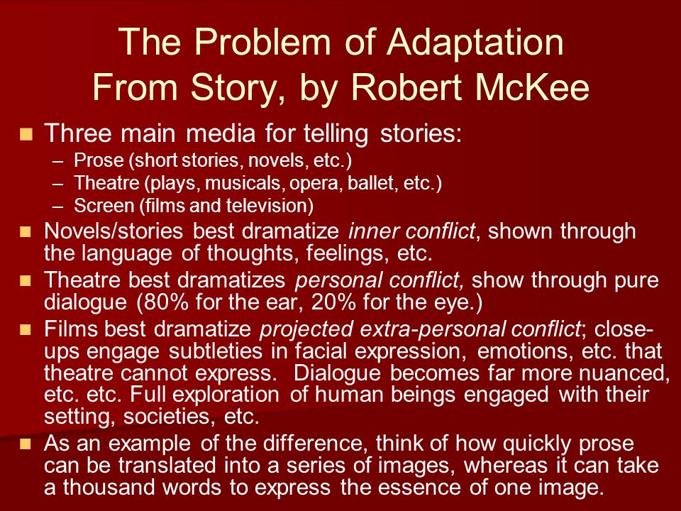 The Problem of Adaptation From Story, by Robert McKee Three main media for telling stories: – –Prose (short stories, novels, etc.) – –Theatre (plays, musicals, opera, ballet, etc.) – –Screen (films and television) Novels/stories best dramatize inner conflict, shown through the language of thoughts, feelings, etc.