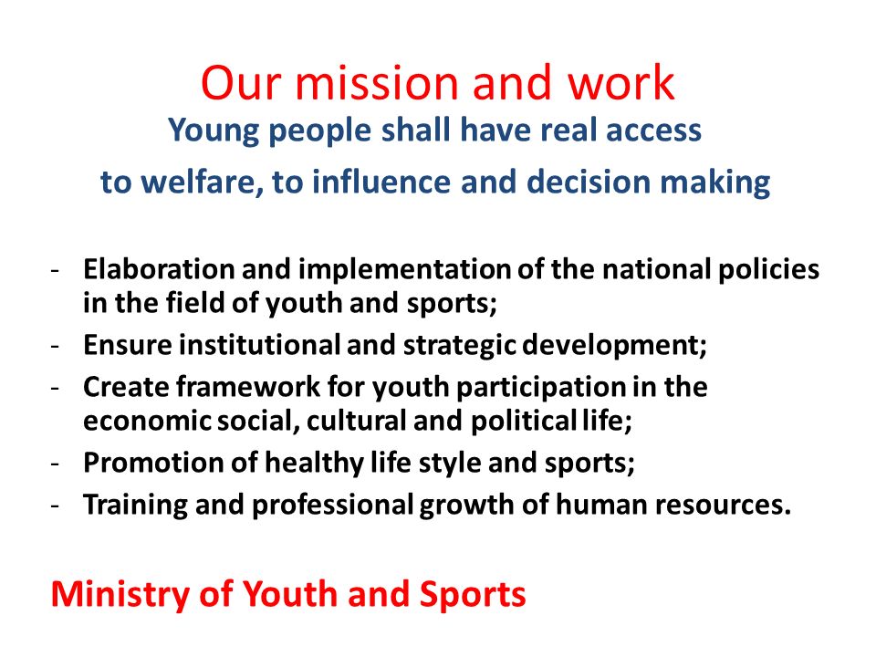 Our mission and work Young people shall have real access to welfare, to influence and decision making -Elaboration and implementation of the national policies in the field of youth and sports; -Ensure institutional and strategic development; -Create framework for youth participation in the economic social, cultural and political life; -Promotion of healthy life style and sports; -Training and professional growth of human resources.