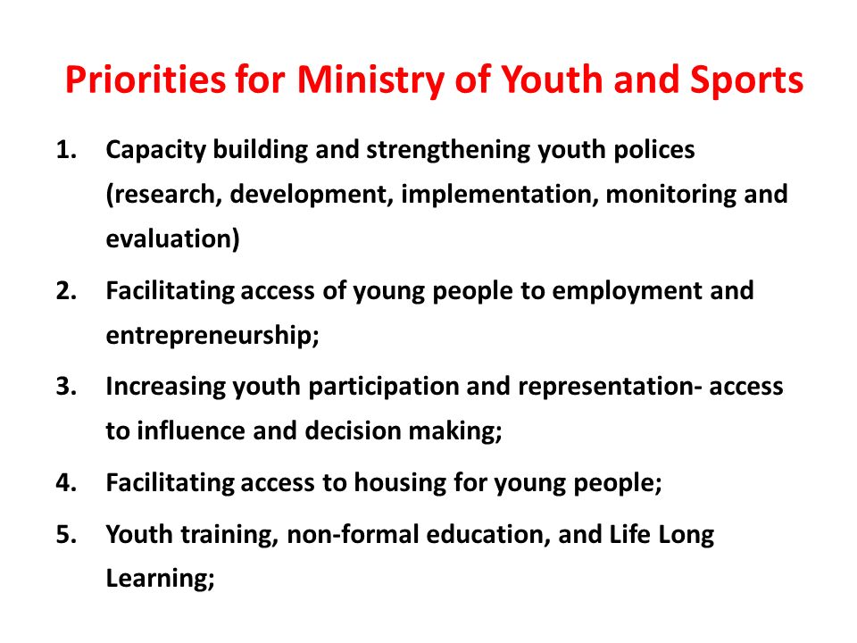 Priorities for Ministry of Youth and Sports 1.Capacity building and strengthening youth polices (research, development, implementation, monitoring and evaluation) 2.Facilitating access of young people to employment and entrepreneurship; 3.Increasing youth participation and representation- access to influence and decision making; 4.Facilitating access to housing for young people; 5.Youth training, non-formal education, and Life Long Learning;