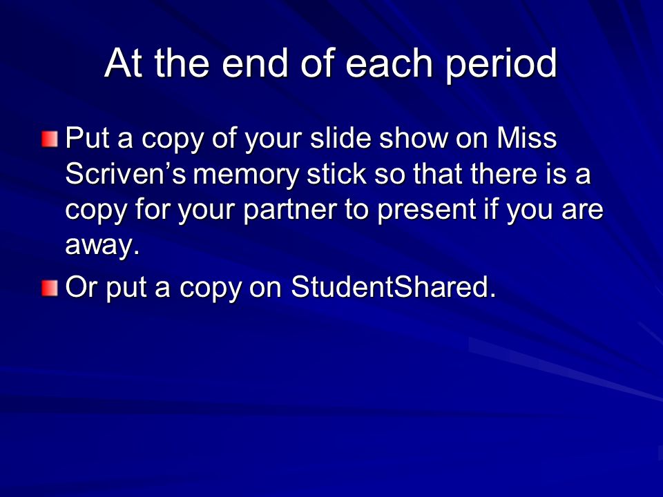 At the end of each period Put a copy of your slide show on Miss Scriven’s memory stick so that there is a copy for your partner to present if you are away.