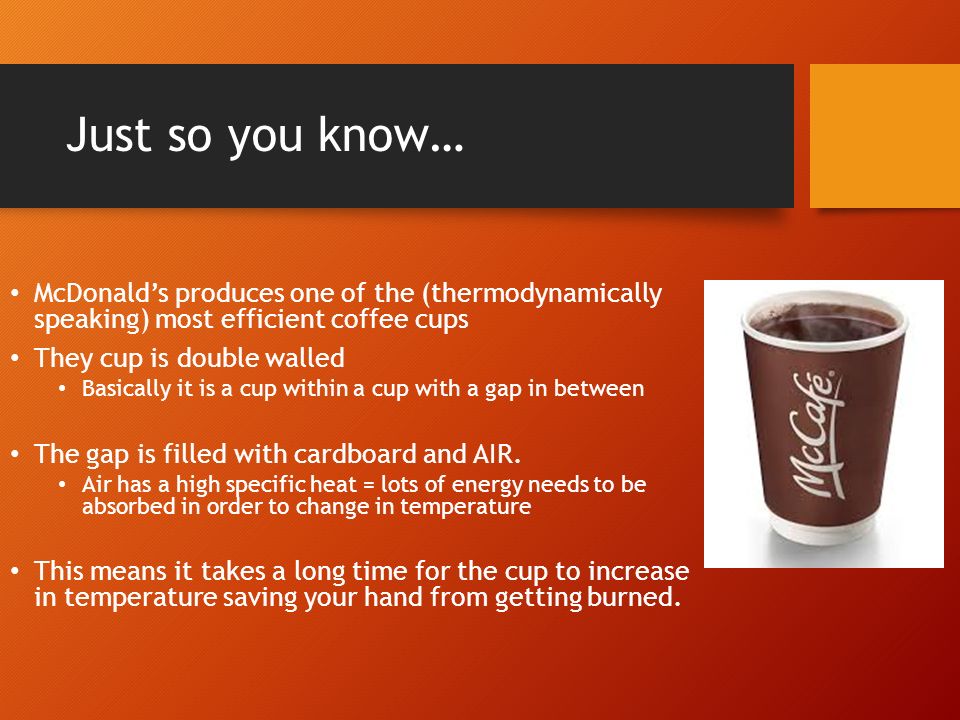 Just so you know… McDonald’s produces one of the (thermodynamically speaking) most efficient coffee cups They cup is double walled Basically it is a cup within a cup with a gap in between The gap is filled with cardboard and AIR.