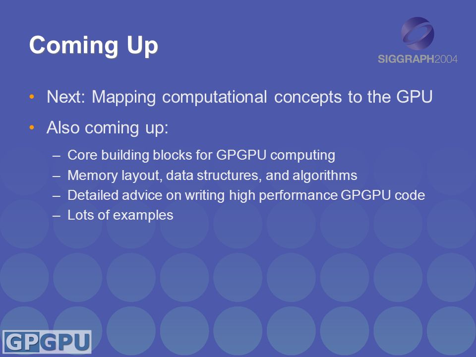 Coming Up Next: Mapping computational concepts to the GPU Also coming up: –Core building blocks for GPGPU computing –Memory layout, data structures, and algorithms –Detailed advice on writing high performance GPGPU code –Lots of examples