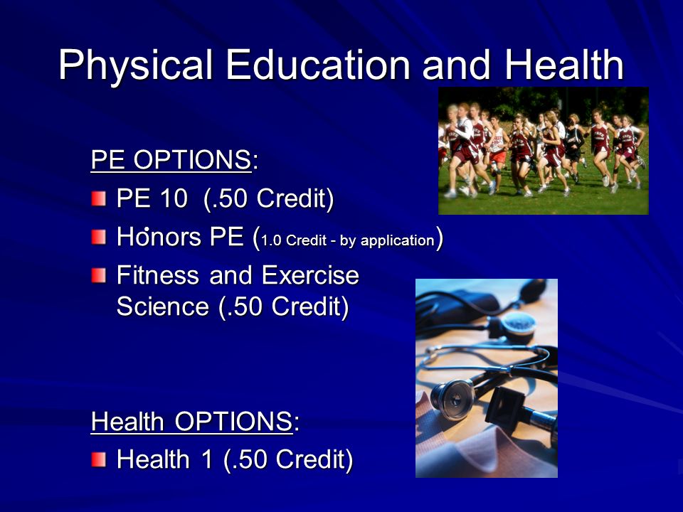 Physical Education and Health PE OPTIONS: PE 10 (.50 Credit) Honors PE ( 1.0 Credit - by application ) Fitness and Exercise Science (.50 Credit) Health OPTIONS: Health 1 (.50 Credit)