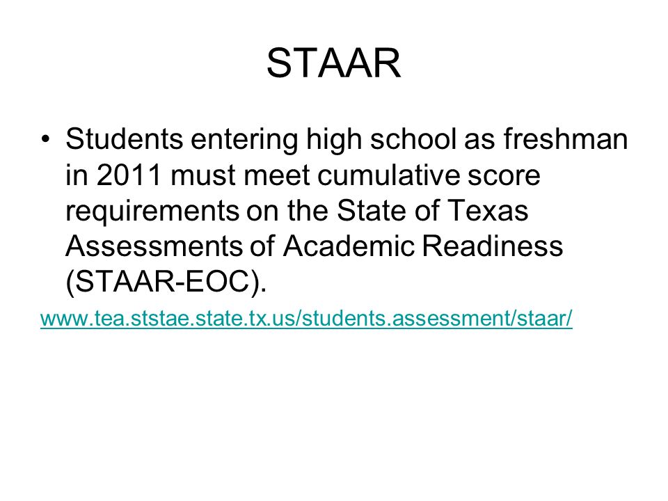 STAAR Students entering high school as freshman in 2011 must meet cumulative score requirements on the State of Texas Assessments of Academic Readiness (STAAR-EOC).