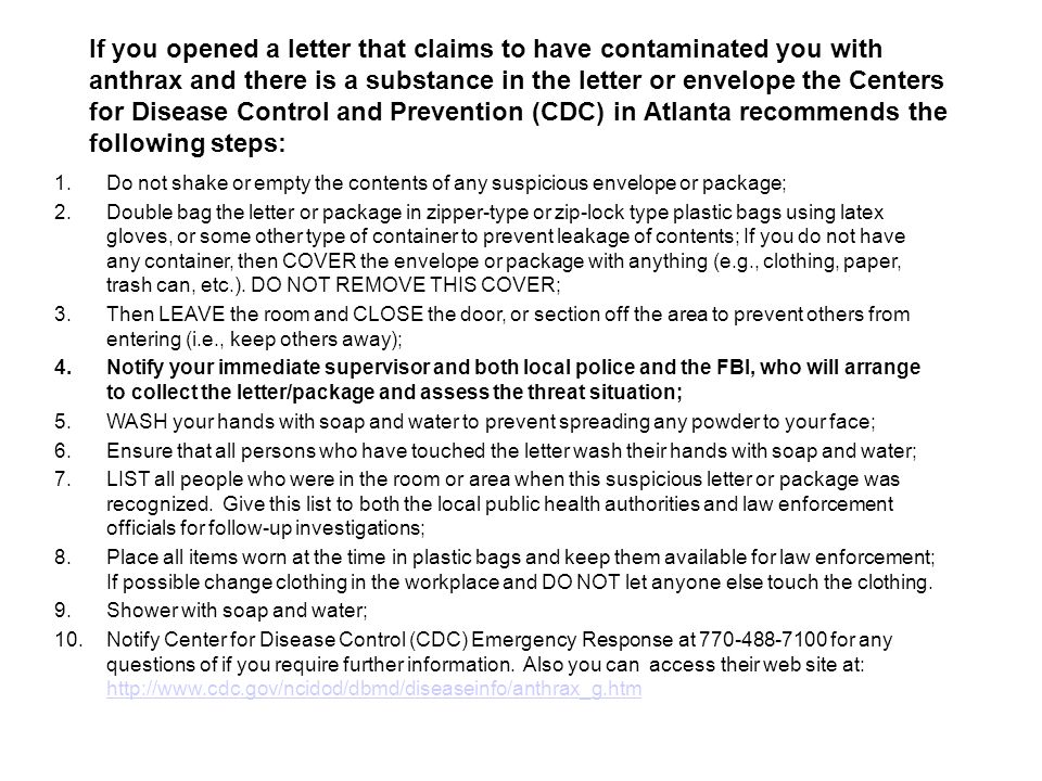 If you opened a letter that claims to have contaminated you with anthrax and there is a substance in the letter or envelope the Centers for Disease Control and Prevention (CDC) in Atlanta recommends the following steps: 1.Do not shake or empty the contents of any suspicious envelope or package; 2.Double bag the letter or package in zipper-type or zip-lock type plastic bags using latex gloves, or some other type of container to prevent leakage of contents; If you do not have any container, then COVER the envelope or package with anything (e.g., clothing, paper, trash can, etc.).