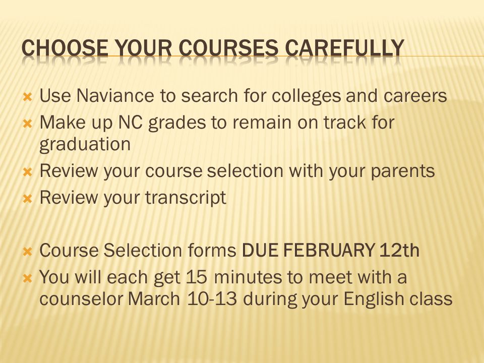  Use Naviance to search for colleges and careers  Make up NC grades to remain on track for graduation  Review your course selection with your parents  Review your transcript  Course Selection forms DUE FEBRUARY 12th  You will each get 15 minutes to meet with a counselor March during your English class