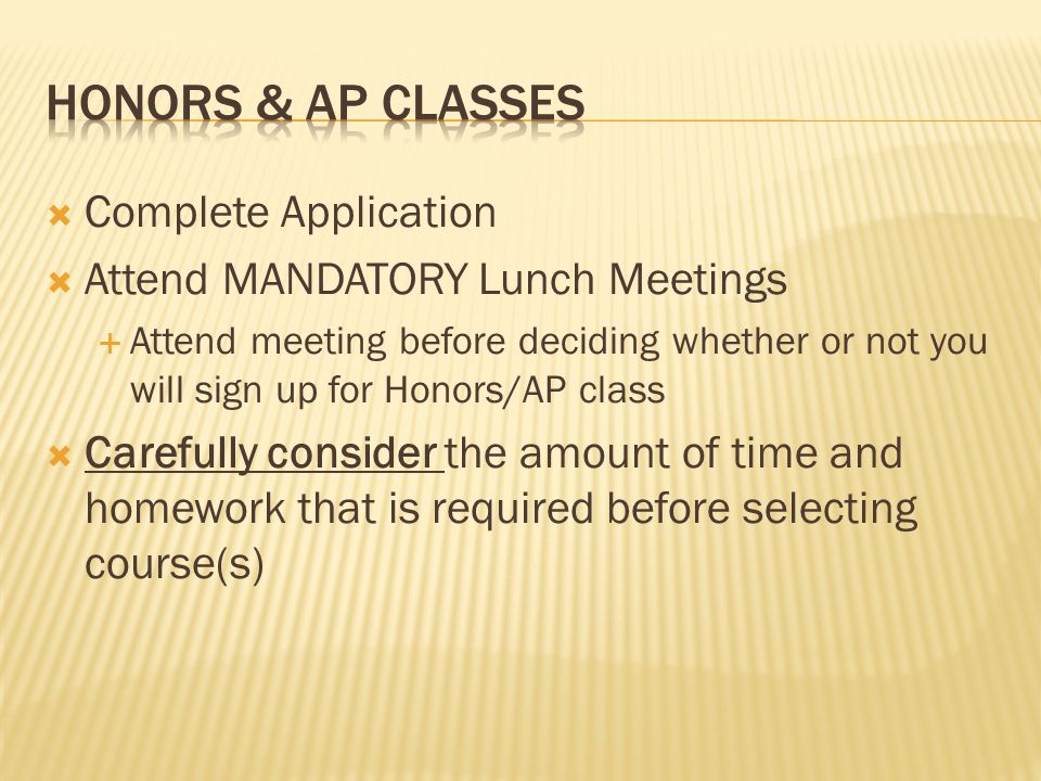  Complete Application  Attend MANDATORY Lunch Meetings  Attend meeting before deciding whether or not you will sign up for Honors/AP class  Carefully consider the amount of time and homework that is required before selecting course(s)