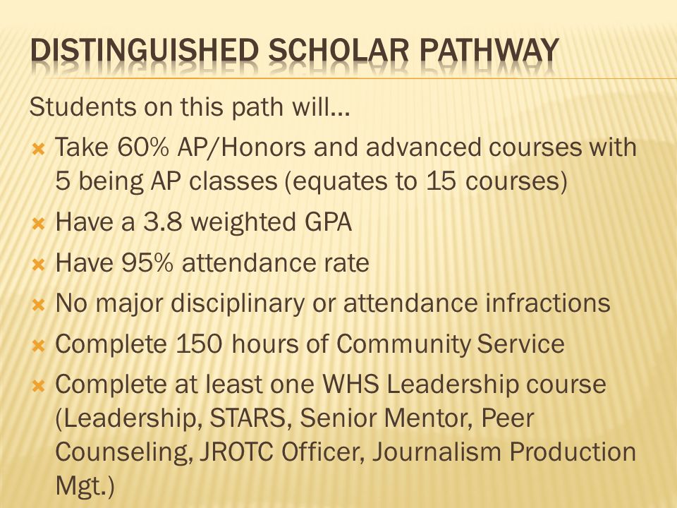 Students on this path will…  Take 60% AP/Honors and advanced courses with 5 being AP classes (equates to 15 courses)  Have a 3.8 weighted GPA  Have 95% attendance rate  No major disciplinary or attendance infractions  Complete 150 hours of Community Service  Complete at least one WHS Leadership course (Leadership, STARS, Senior Mentor, Peer Counseling, JROTC Officer, Journalism Production Mgt.)