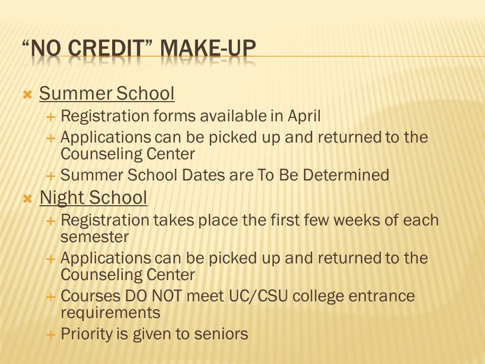  Summer School  Registration forms available in April  Applications can be picked up and returned to the Counseling Center  Summer School Dates are To Be Determined  Night School  Registration takes place the first few weeks of each semester  Applications can be picked up and returned to the Counseling Center  Courses DO NOT meet UC/CSU college entrance requirements  Priority is given to seniors