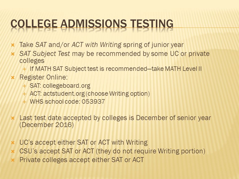  Take SAT and/or ACT with Writing spring of junior year  SAT Subject Test may be recommended by some UC or private colleges  If MATH SAT Subject test is recommended—take MATH Level II  Register Online:  SAT: collegeboard.org  ACT: actstudent.org (choose Writing option)  WHS school code:  Last test date accepted by colleges is December of senior year (December 2016)  UC’s accept either SAT or ACT with Writing  CSU’s accept SAT or ACT (they do not require Writing portion)  Private colleges accept either SAT or ACT