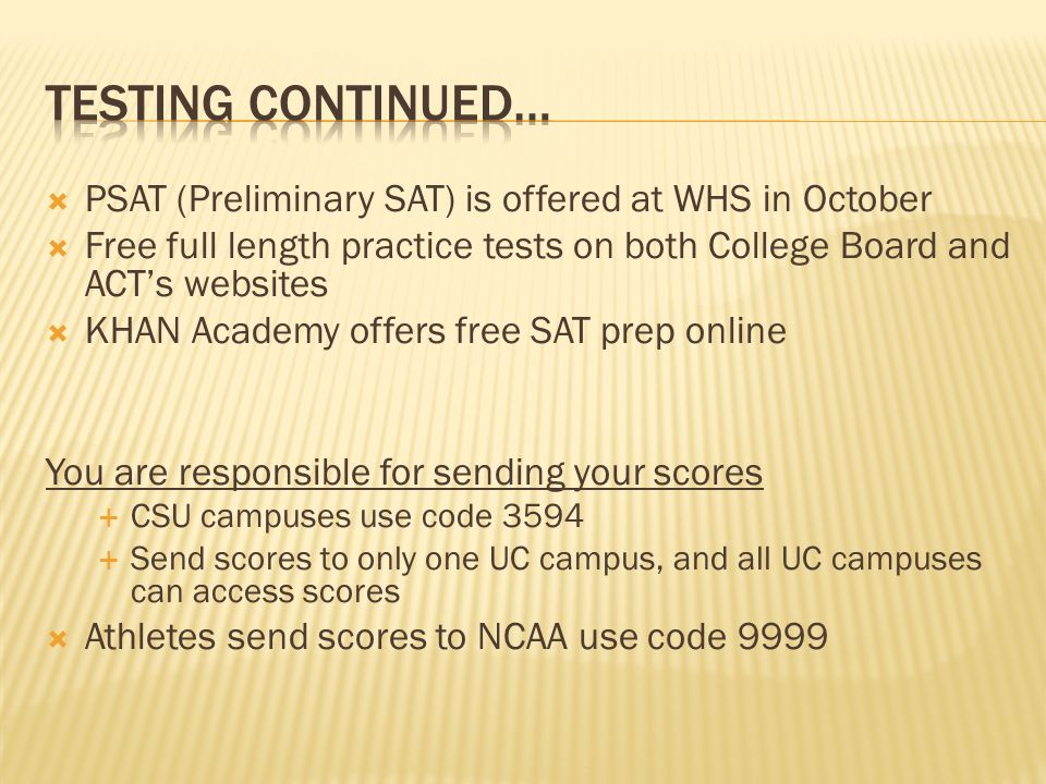  PSAT (Preliminary SAT) is offered at WHS in October  Free full length practice tests on both College Board and ACT’s websites  KHAN Academy offers free SAT prep online You are responsible for sending your scores  CSU campuses use code 3594  Send scores to only one UC campus, and all UC campuses can access scores  Athletes send scores to NCAA use code 9999