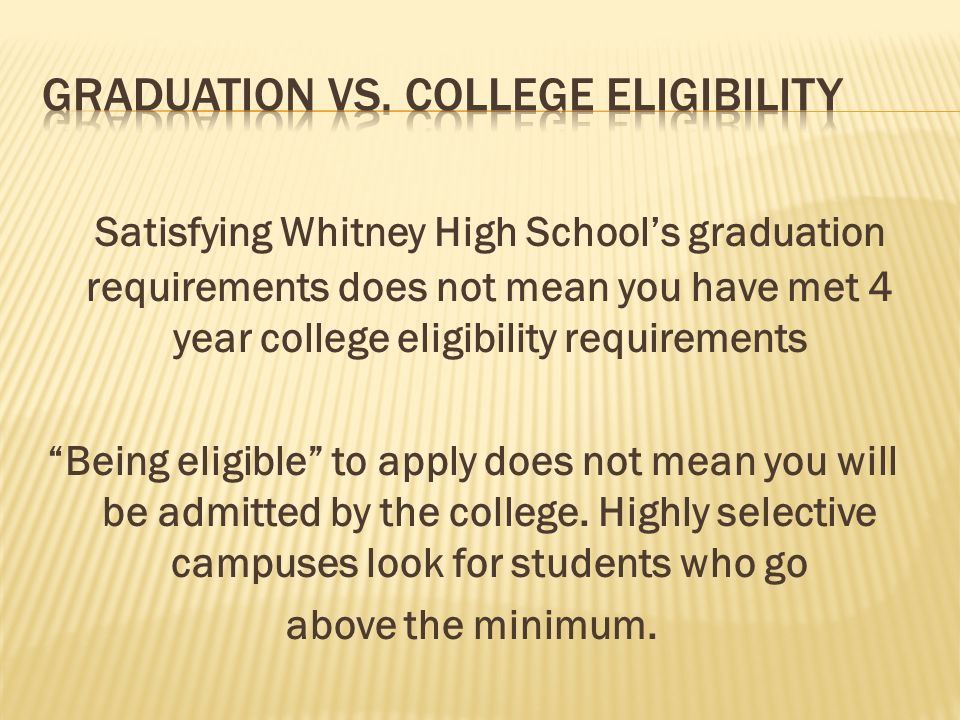 Satisfying Whitney High School’s graduation requirements does not mean you have met 4 year college eligibility requirements Being eligible to apply does not mean you will be admitted by the college.