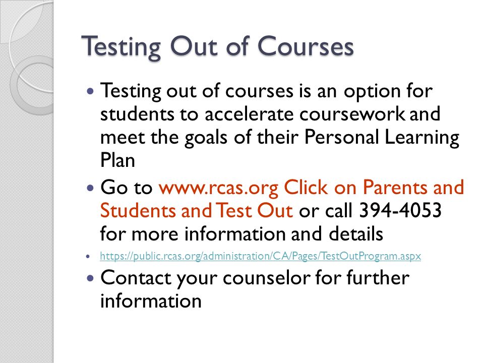 Testing Out of Courses Testing out of courses is an option for students to accelerate coursework and meet the goals of their Personal Learning Plan Go to   Click on Parents and Students and Test Out or call for more information and details   Contact your counselor for further information