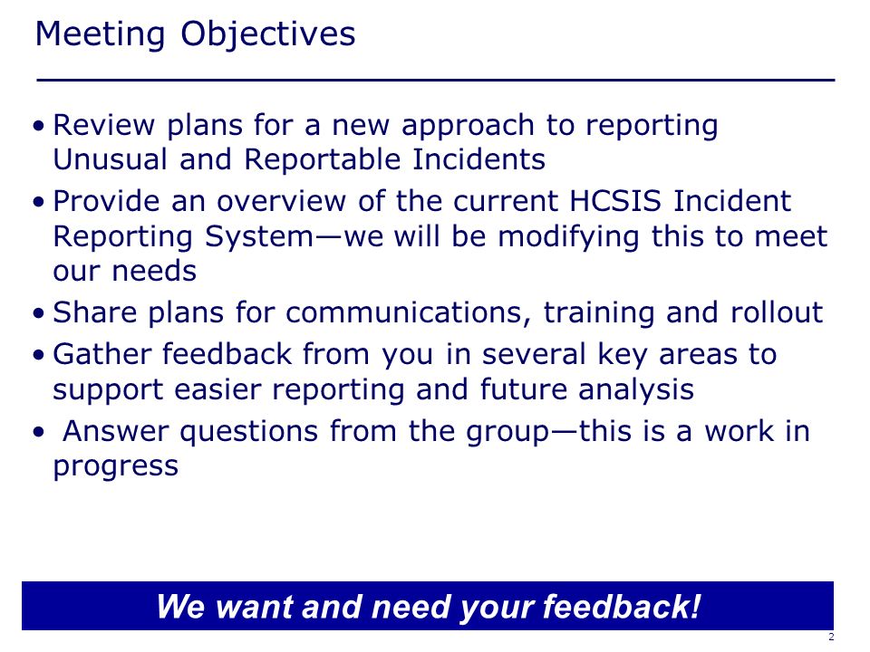 2 Meeting Objectives Review plans for a new approach to reporting Unusual and Reportable Incidents Provide an overview of the current HCSIS Incident Reporting System—we will be modifying this to meet our needs Share plans for communications, training and rollout Gather feedback from you in several key areas to support easier reporting and future analysis Answer questions from the group—this is a work in progress We want and need your feedback!
