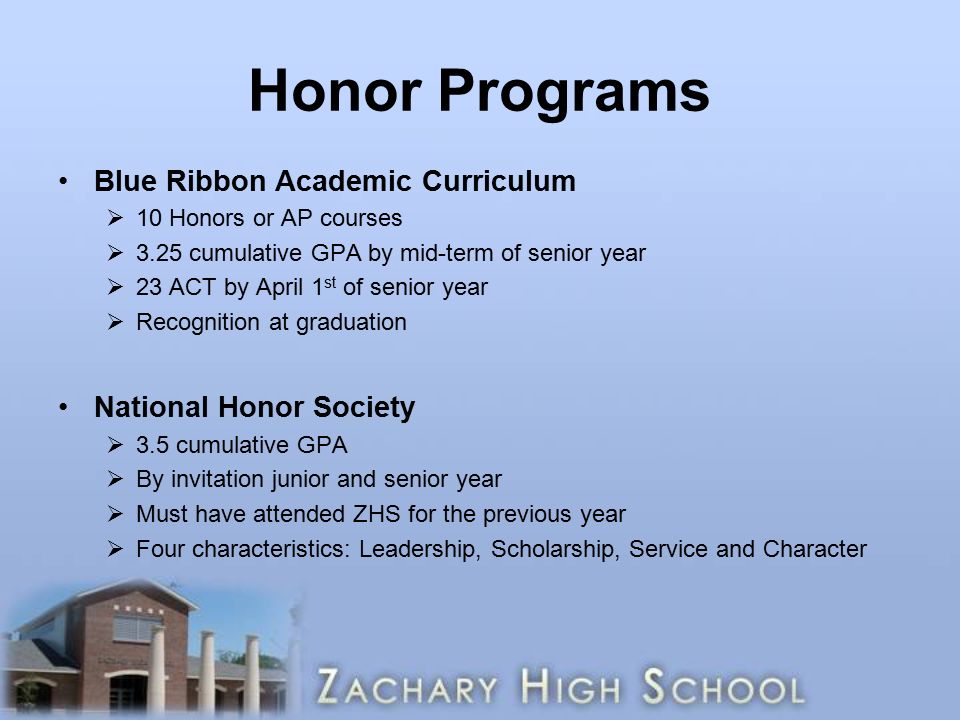 Honor Programs Blue Ribbon Academic Curriculum  10 Honors or AP courses  3.25 cumulative GPA by mid-term of senior year  23 ACT by April 1 st of senior year  Recognition at graduation National Honor Society  3.5 cumulative GPA  By invitation junior and senior year  Must have attended ZHS for the previous year  Four characteristics: Leadership, Scholarship, Service and Character