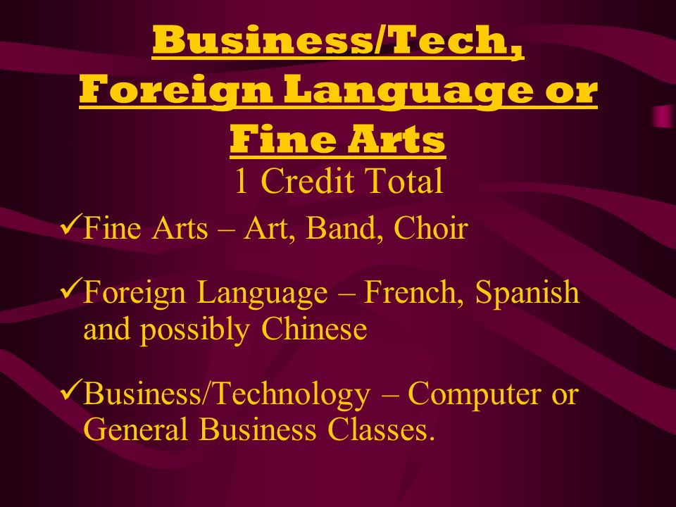Business/Tech, Foreign Language or Fine Arts 1 Credit Total Fine Arts – Art, Band, Choir Foreign Language – French, Spanish and possibly Chinese Business/Technology – Computer or General Business Classes.
