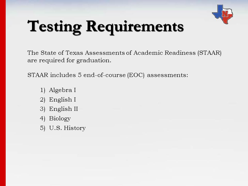 Testing Requirements The State of Texas Assessments of Academic Readiness (STAAR) are required for graduation.