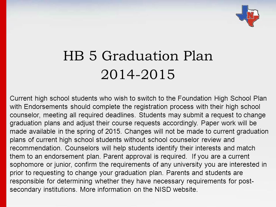 HB 5 Graduation Plan Current high school students who wish to switch to the Foundation High School Plan with Endorsements should complete the registration process with their high school counselor, meeting all required deadlines.