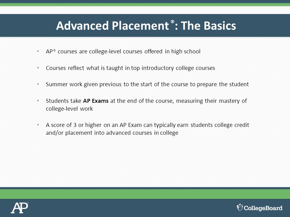 AP® courses are college-level courses offered in high school Courses reflect what is taught in top introductory college courses Summer work given previous to the start of the course to prepare the student Students take AP Exams at the end of the course, measuring their mastery of college-level work A score of 3 or higher on an AP Exam can typically earn students college credit and/or placement into advanced courses in college Advanced Placement ® : The Basics