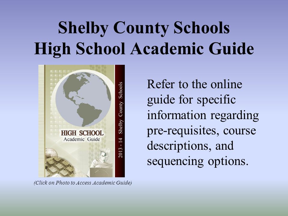 Shelby County Schools High School Academic Guide (Click on Photo to Access Academic Guide) Refer to the online guide for specific information regarding pre-requisites, course descriptions, and sequencing options.