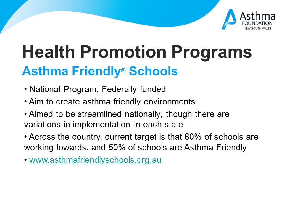 Health Promotion Programs Asthma Friendly ® Schools National Program, Federally funded Aim to create asthma friendly environments Aimed to be streamlined nationally, though there are variations in implementation in each state Across the country, current target is that 80% of schools are working towards, and 50% of schools are Asthma Friendly