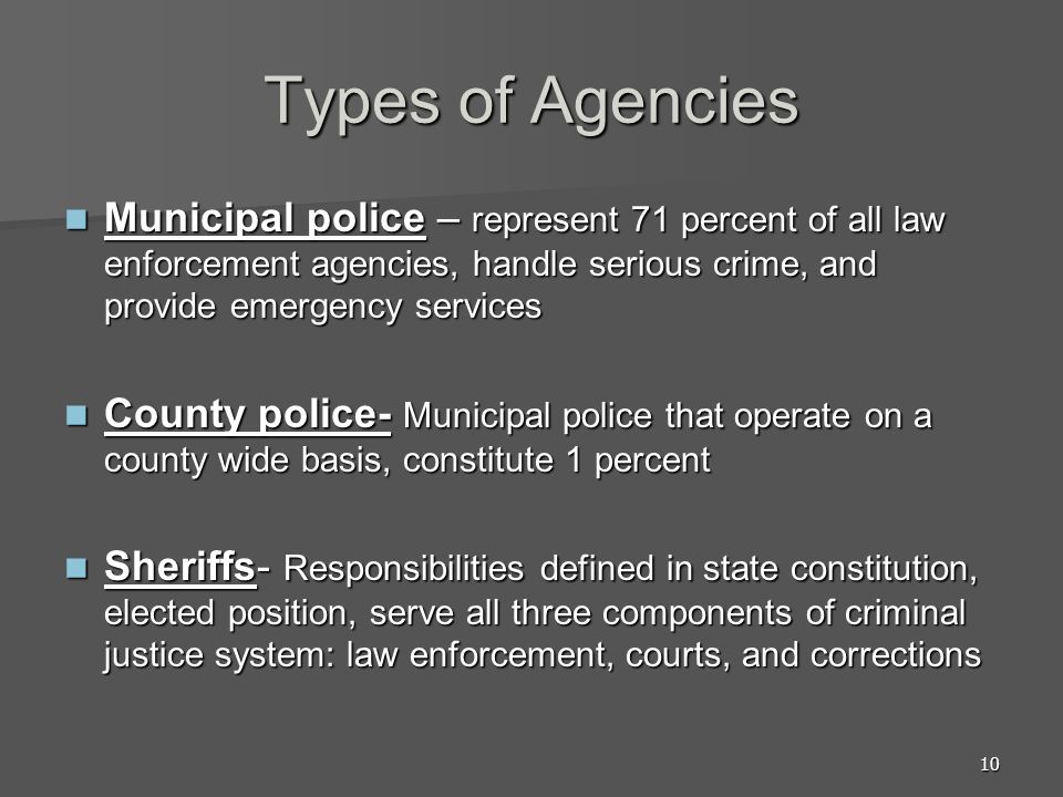 10 Types of Agencies Municipal police – represent 71 percent of all law enforcement agencies, handle serious crime, and provide emergency services Municipal police – represent 71 percent of all law enforcement agencies, handle serious crime, and provide emergency services County police- Municipal police that operate on a county wide basis, constitute 1 percent County police- Municipal police that operate on a county wide basis, constitute 1 percent Sheriffs- Responsibilities defined in state constitution, elected position, serve all three components of criminal justice system: law enforcement, courts, and corrections Sheriffs- Responsibilities defined in state constitution, elected position, serve all three components of criminal justice system: law enforcement, courts, and corrections