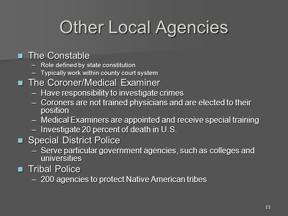 11 Other Local Agencies The Constable The Constable –Role defined by state constitution –Typically work within county court system The Coroner/Medical Examiner The Coroner/Medical Examiner –Have responsibility to investigate crimes –Coroners are not trained physicians and are elected to their position –Medical Examiners are appointed and receive special training –Investigate 20 percent of death in U.S.