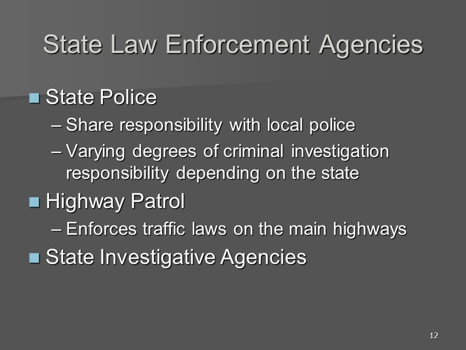 12 State Law Enforcement Agencies State Police State Police –Share responsibility with local police –Varying degrees of criminal investigation responsibility depending on the state Highway Patrol Highway Patrol –Enforces traffic laws on the main highways State Investigative Agencies State Investigative Agencies