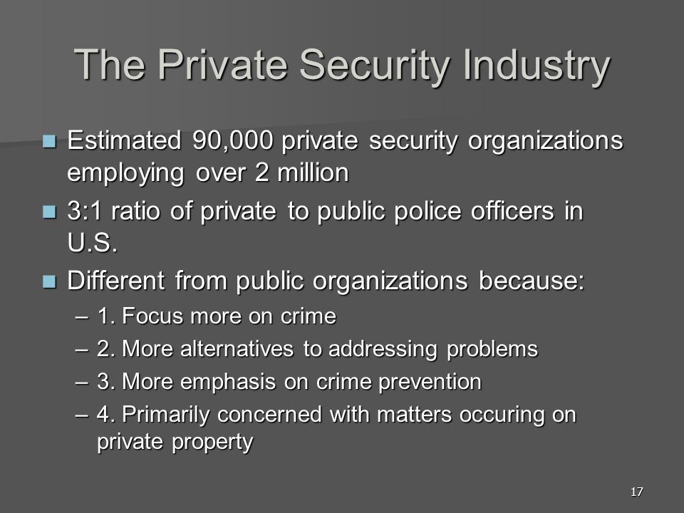 17 The Private Security Industry Estimated 90,000 private security organizations employing over 2 million Estimated 90,000 private security organizations employing over 2 million 3:1 ratio of private to public police officers in U.S.