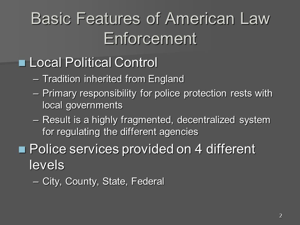 2 Basic Features of American Law Enforcement Local Political Control Local Political Control –Tradition inherited from England –Primary responsibility for police protection rests with local governments –Result is a highly fragmented, decentralized system for regulating the different agencies Police services provided on 4 different levels Police services provided on 4 different levels –City, County, State, Federal