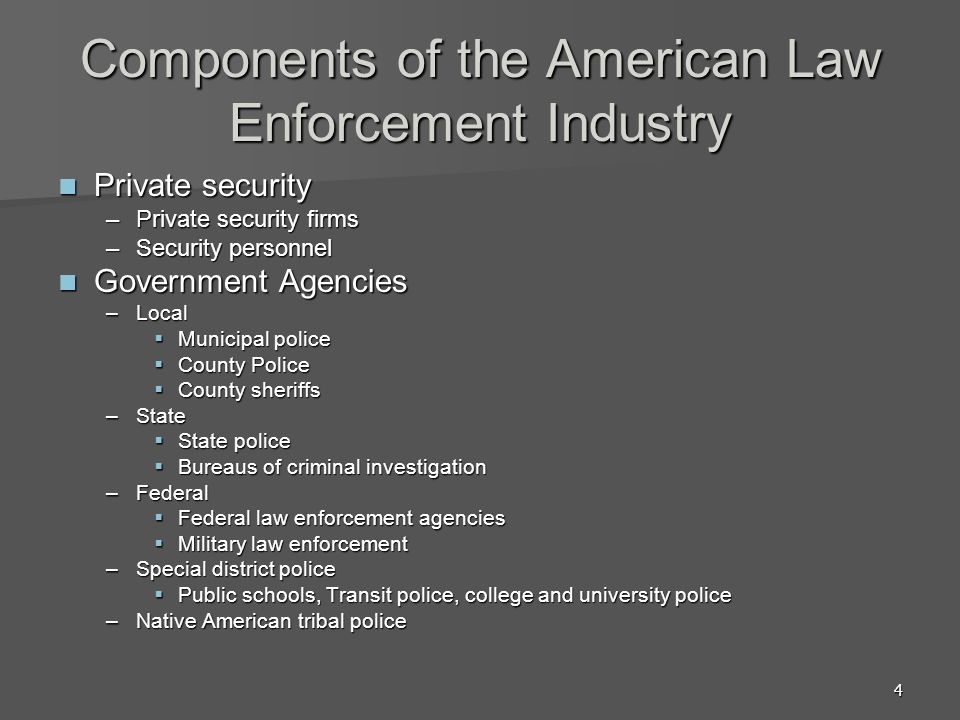 4 Components of the American Law Enforcement Industry Private security Private security –Private security firms –Security personnel Government Agencies Government Agencies –Local  Municipal police  County Police  County sheriffs –State  State police  Bureaus of criminal investigation –Federal  Federal law enforcement agencies  Military law enforcement –Special district police  Public schools, Transit police, college and university police –Native American tribal police